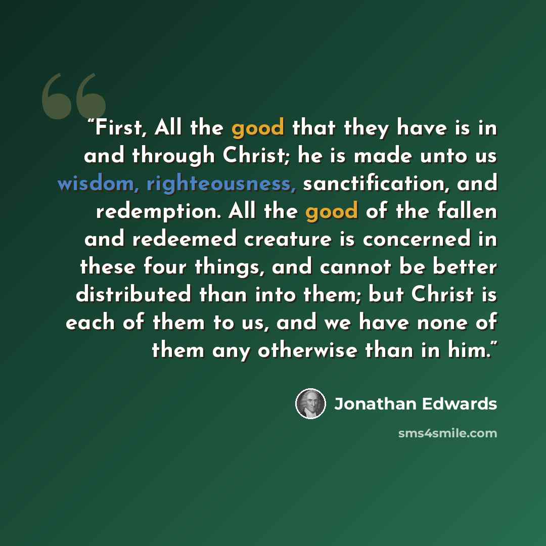 “First, All the good that they have is in and through Christ; he is made unto us wisdom, righteousness, sanctification, and redemption. All the good of the fallen and redeemed creature is concerned in these four things, and cannot be better distributed than into them; but Christ is each of them to…” quote by Jonathan Edwards