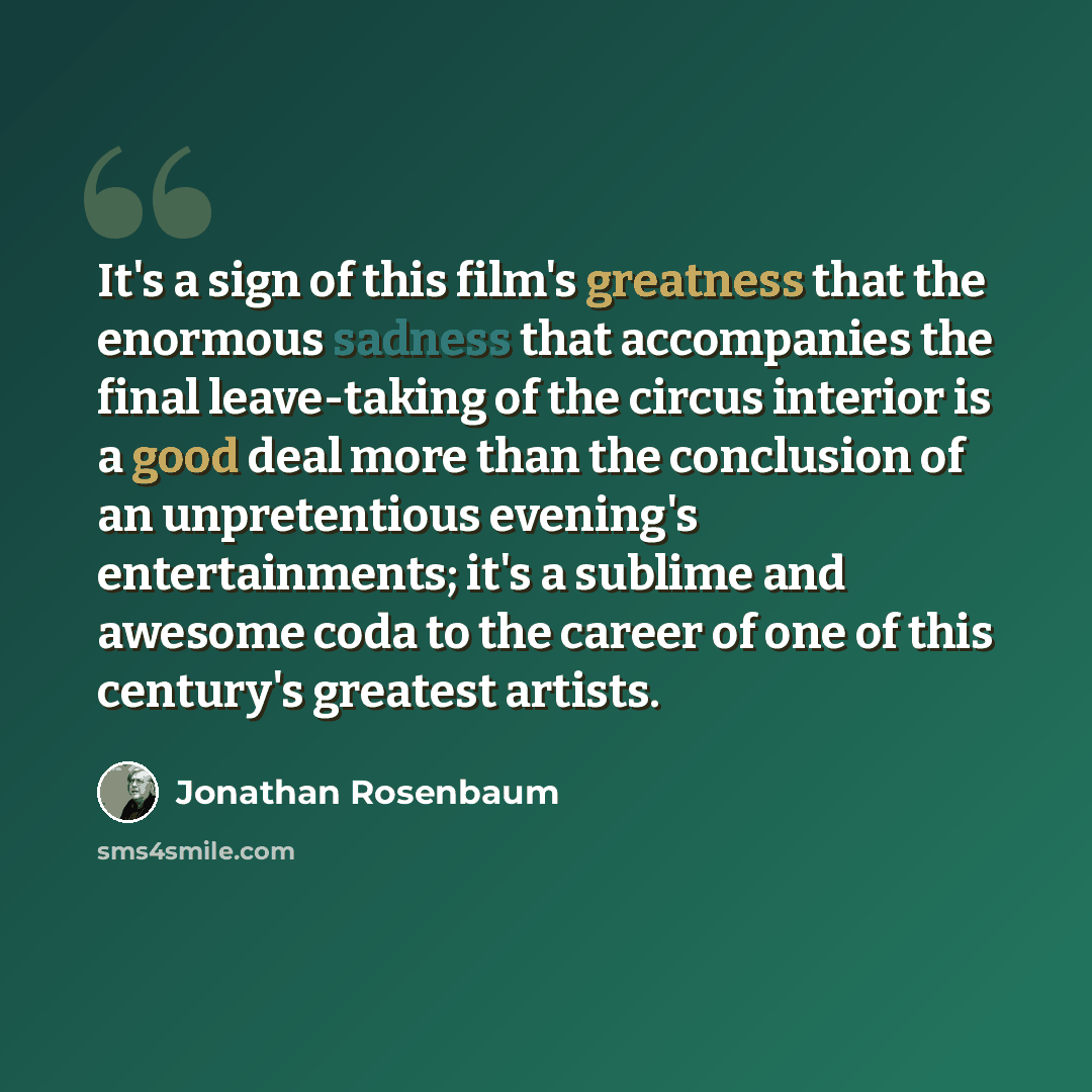 “It's a sign of this film's greatness that the enormous sadness that accompanies the final leave-taking of the circus interior is a good deal more than the conclusion of an unpretentious evening's entertainments; it's a sublime and awesome coda to the career of one of this century's greatest artists.” quote by Jonathan Rosenbaum