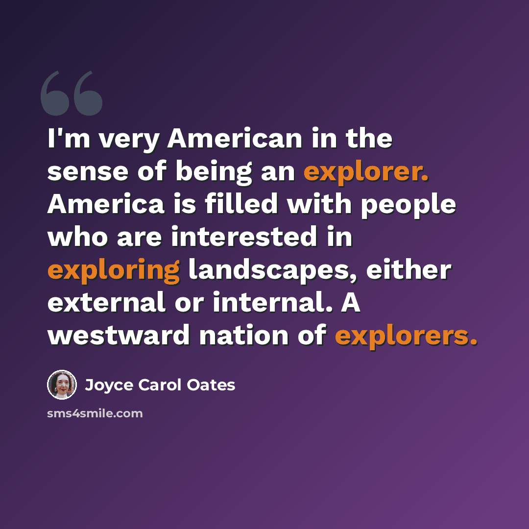 “I'm very American in the sense of being an explorer. America is filled with people who are interested in exploring landscapes, either external or internal. A westward nation of explorers.” quote by Joyce Carol Oates