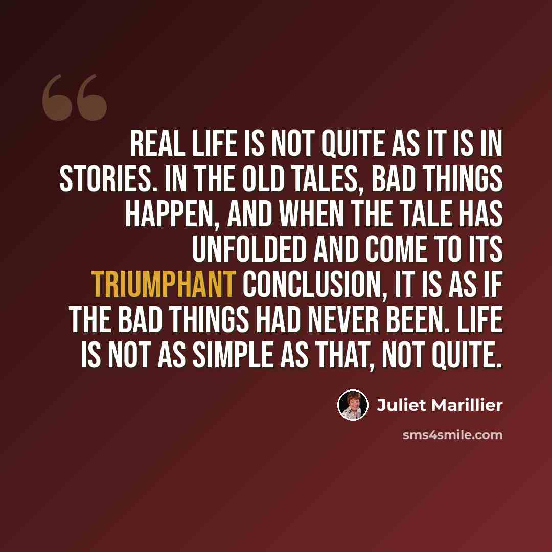 “Real life is not quite as it is in stories. In the old tales, bad things happen, and when the tale has unfolded and come to its triumphant conclusion, it is as if the bad things had never been. Life is not as simple as that, not quite.” quote by Juliet Marillier