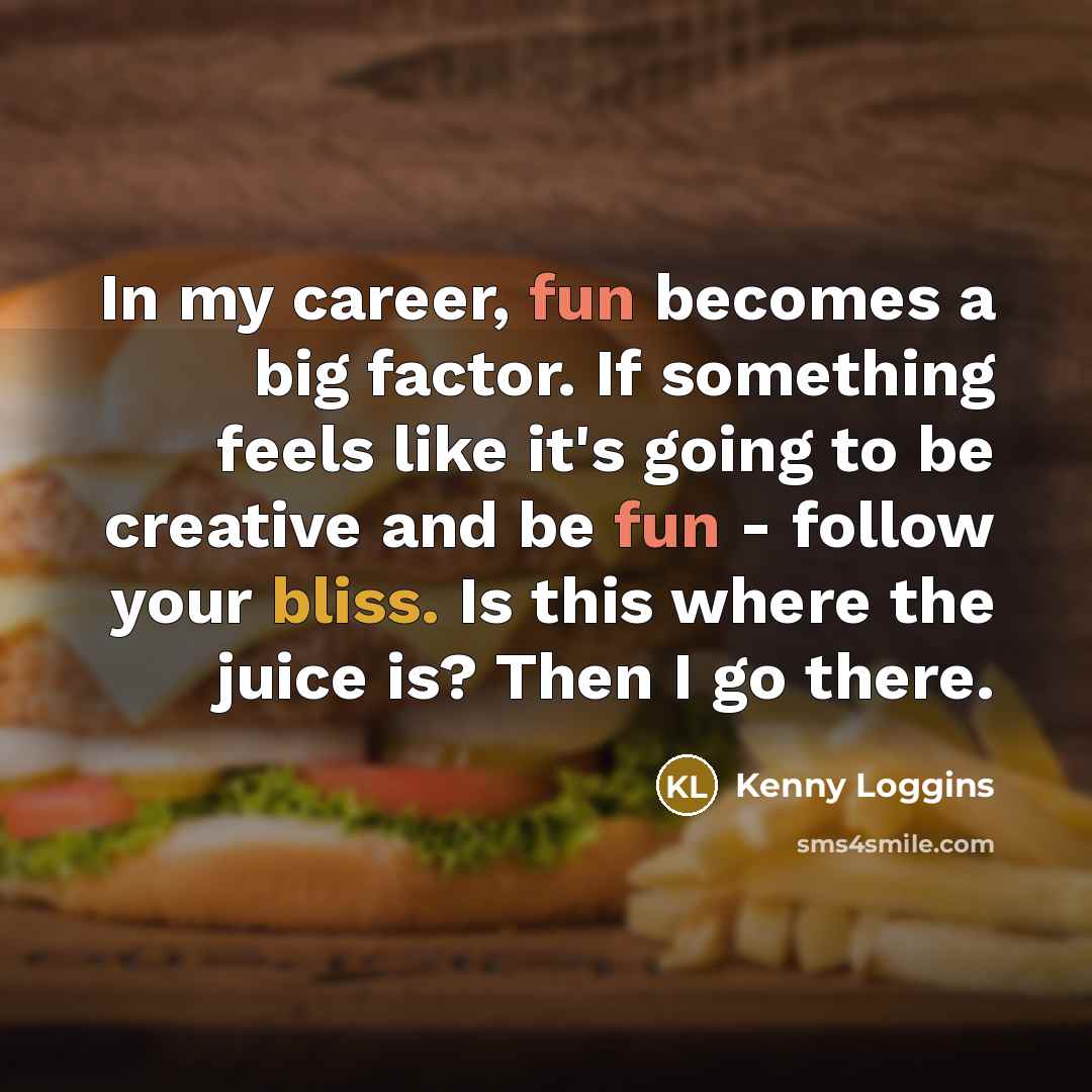 “In my career, fun becomes a big factor. If something feels like it's going to be creative and be fun - follow your bliss. Is this where the juice is? Then I go there.” quote by Kenny Loggins