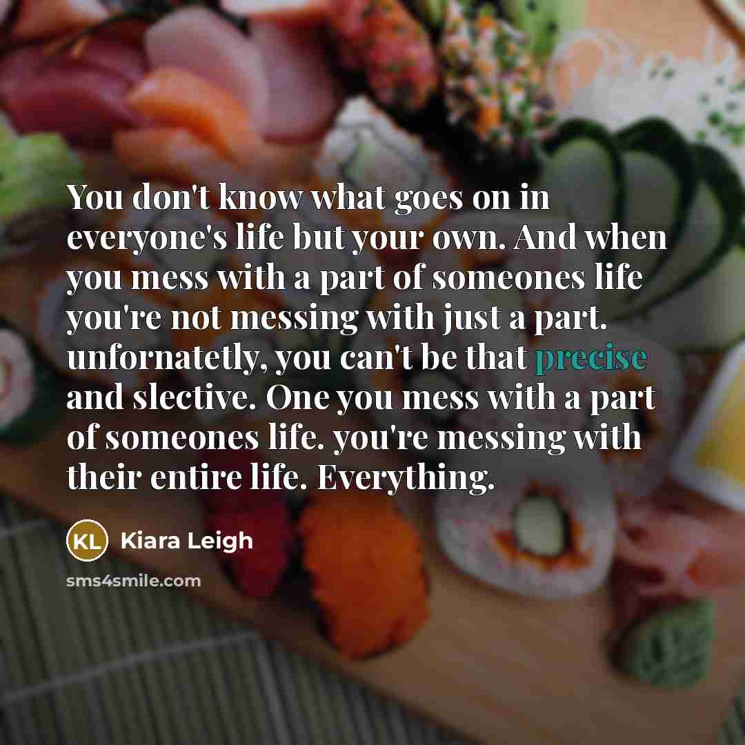 “You don't know what goes on in everyone's life but your own. And when you mess with a part of someones life you're not messing with just a part. unfornatetly, you can't be that precise and slective. One you mess with a part of someones life. you're messing with their entire life. Everything.” quote by Kiara Leigh