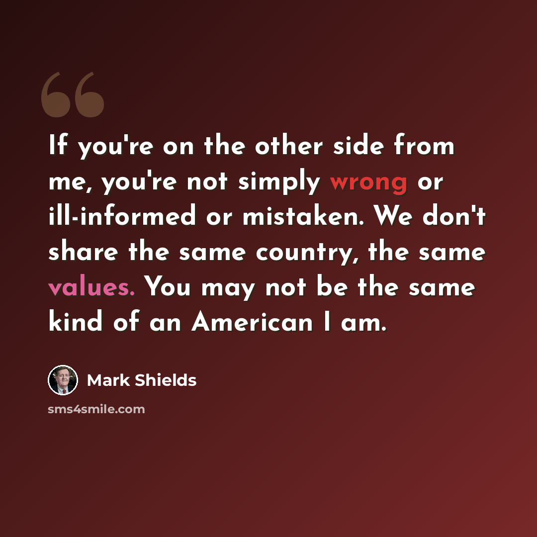 “If you're on the other side from me, you're not simply wrong or ill-informed or mistaken. We don't share the same country, the same values. You may not be the same kind of an American I am.” quote by Mark Shields