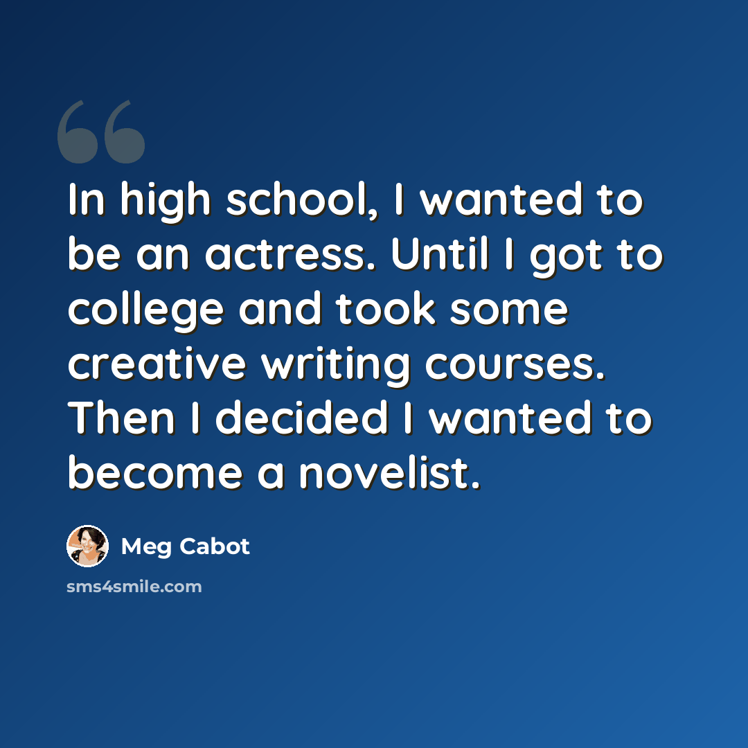 “In high school, I wanted to be an actress. Until I got to college and took some creative writing courses. Then I decided I wanted to become a novelist.” quote by Meg Cabot