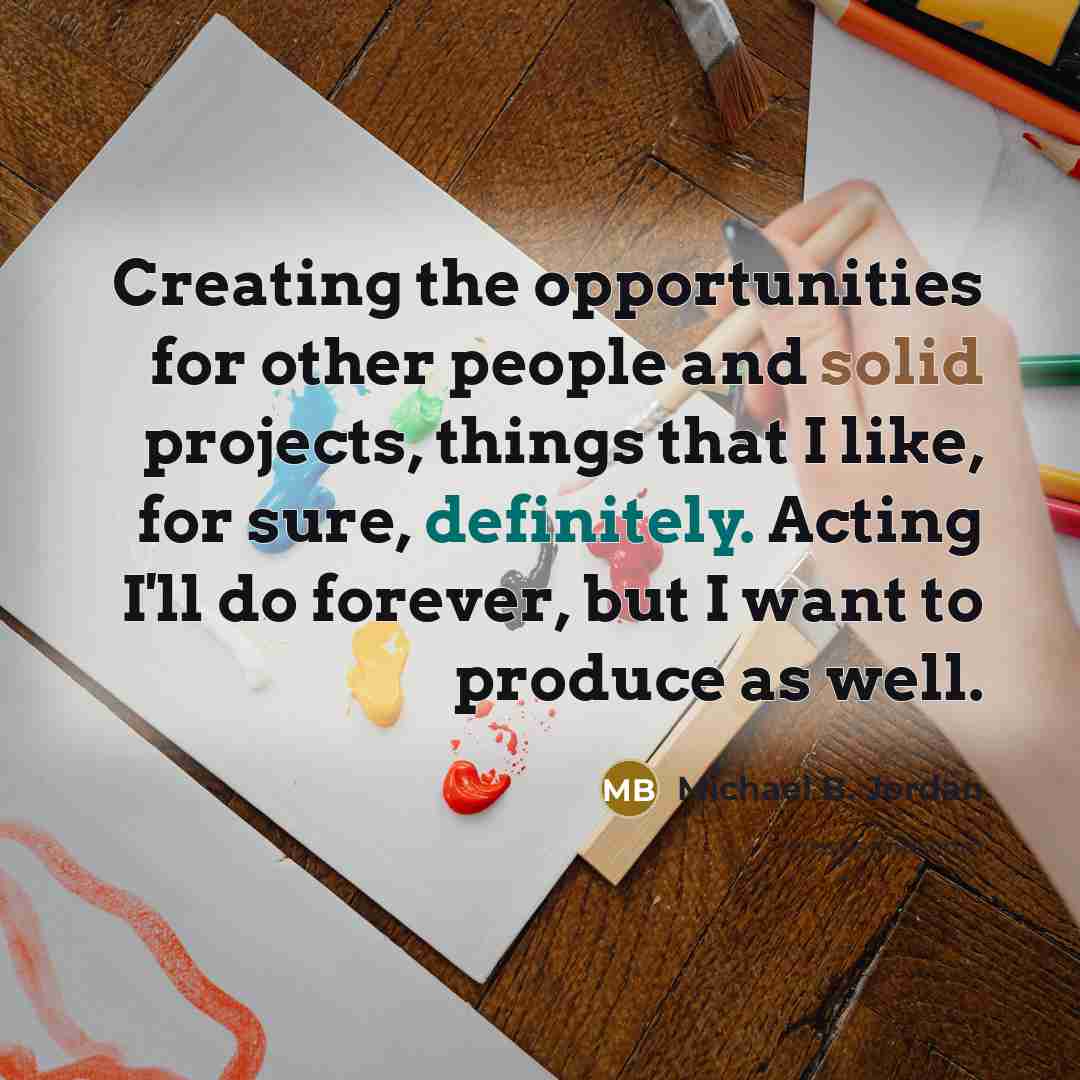 “Creating the opportunities for other people and solid projects, things that I like, for sure, definitely. Acting I'll do forever, but I want to produce as well.” quote by Michael B. Jordan