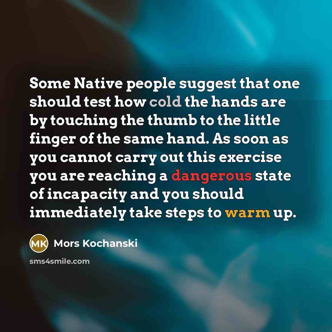 “Some Native people suggest that one should test how cold the hands are by touching the thumb to the little finger of the same hand. As soon as you cannot carry out this exercise you are reaching a dangerous state of incapacity and you should immediately take steps to warm up.” quote by Mors Kochanski