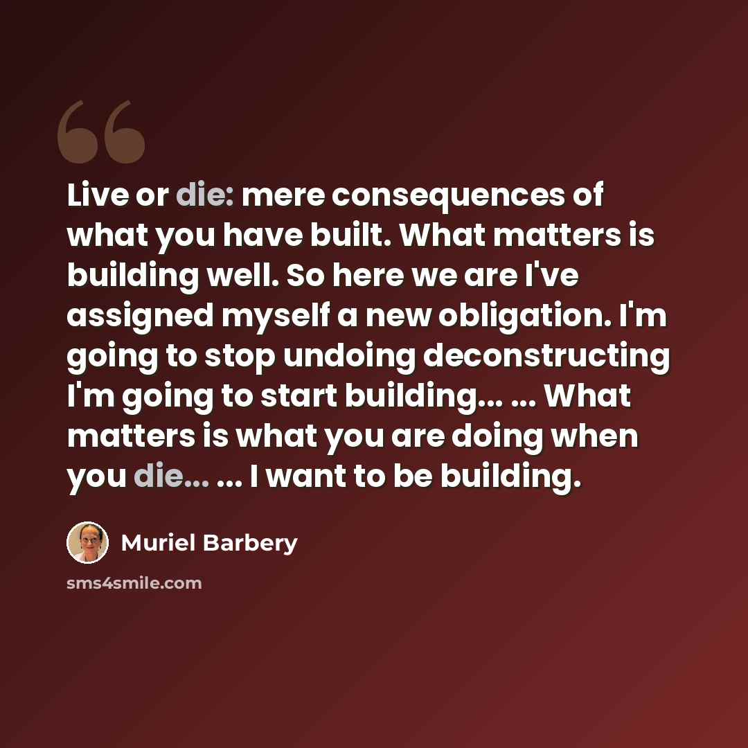 “Live or die: mere consequences of what you have built. What matters is building well. So here we are I've assigned myself a new obligation. I'm going to stop undoing deconstructing I'm going to start building... ... What matters is what you are doing when you die... ... I want to be building.” quote by Muriel Barbery