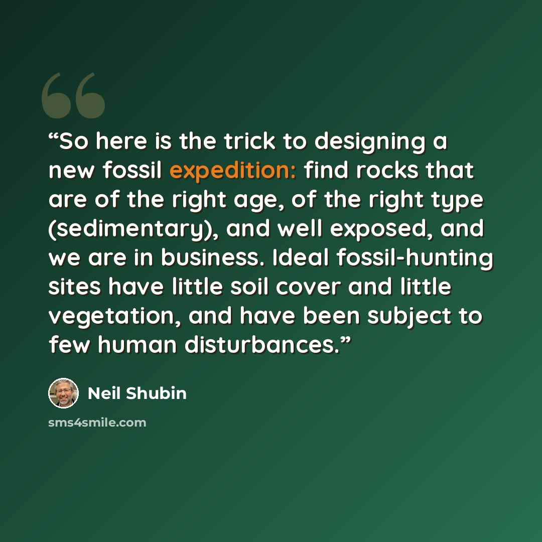 “So here is the trick to designing a new fossil expedition: find rocks that are of the right age, of the right type (sedimentary), and well exposed, and we are in business. Ideal fossil-hunting sites have little soil cover and little vegetation, and have been subject to few human disturbances.” quote by Neil Shubin
