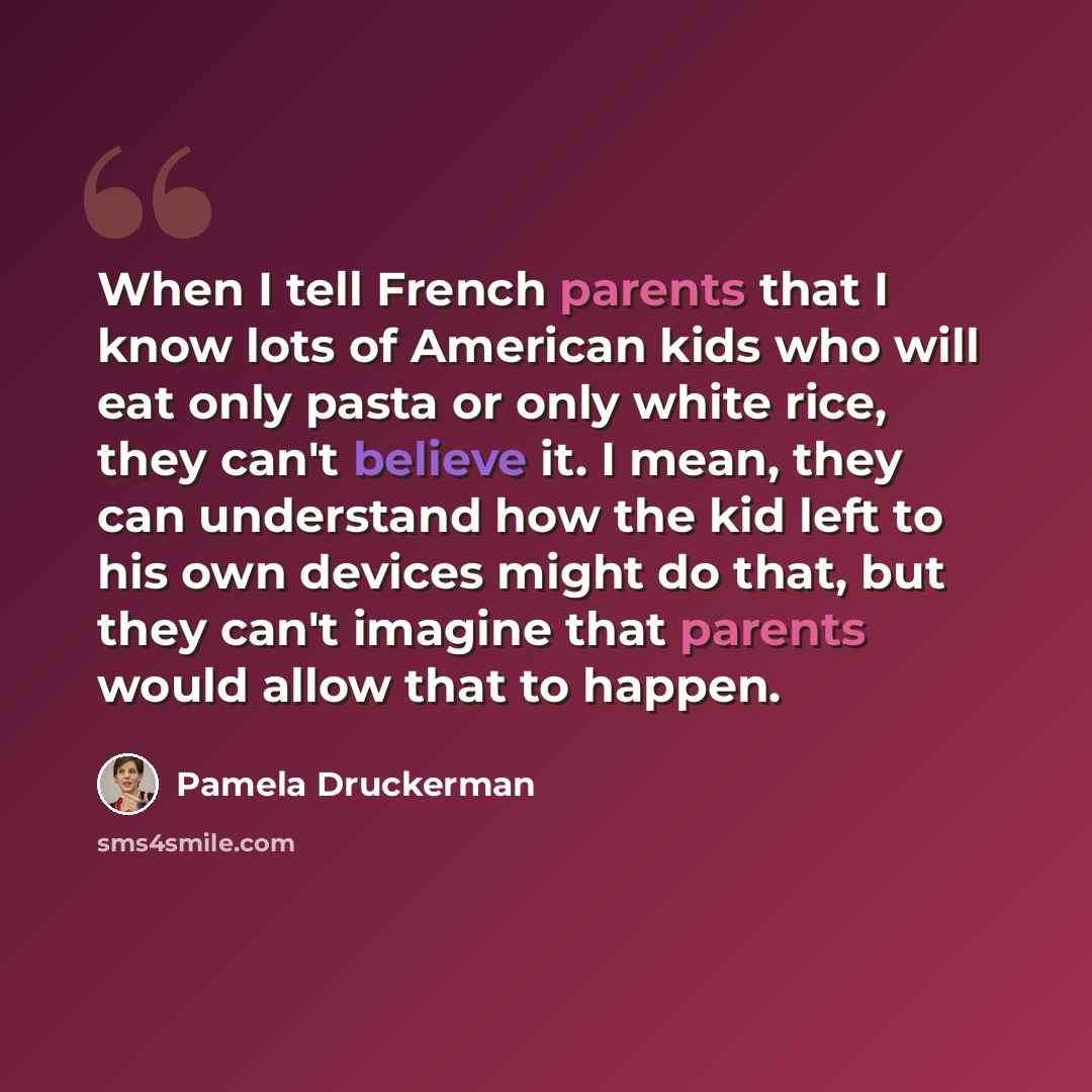 “When I tell French parents that I know lots of American kids who will eat only pasta or only white rice, they can't believe it. I mean, they can understand how the kid left to his own devices might do that, but they can't imagine that parents would allow that to happen.” quote by Pamela Druckerman