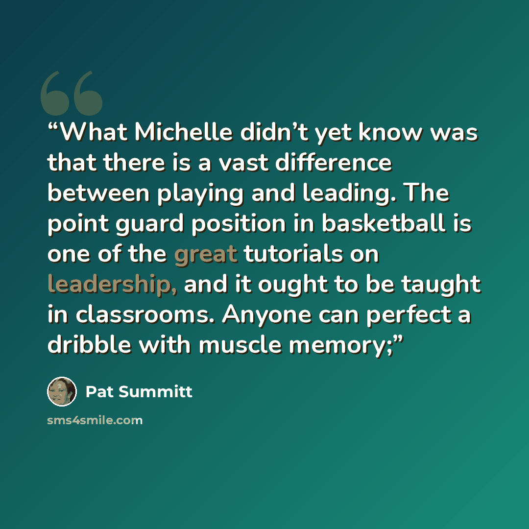 “What Michelle didn’t yet know was that there is a vast difference between playing and leading. The point guard position in basketball is one of the great tutorials on leadership, and it ought to be taught in classrooms. Anyone can perfect a dribble with muscle memory;” quote by Pat Summitt
