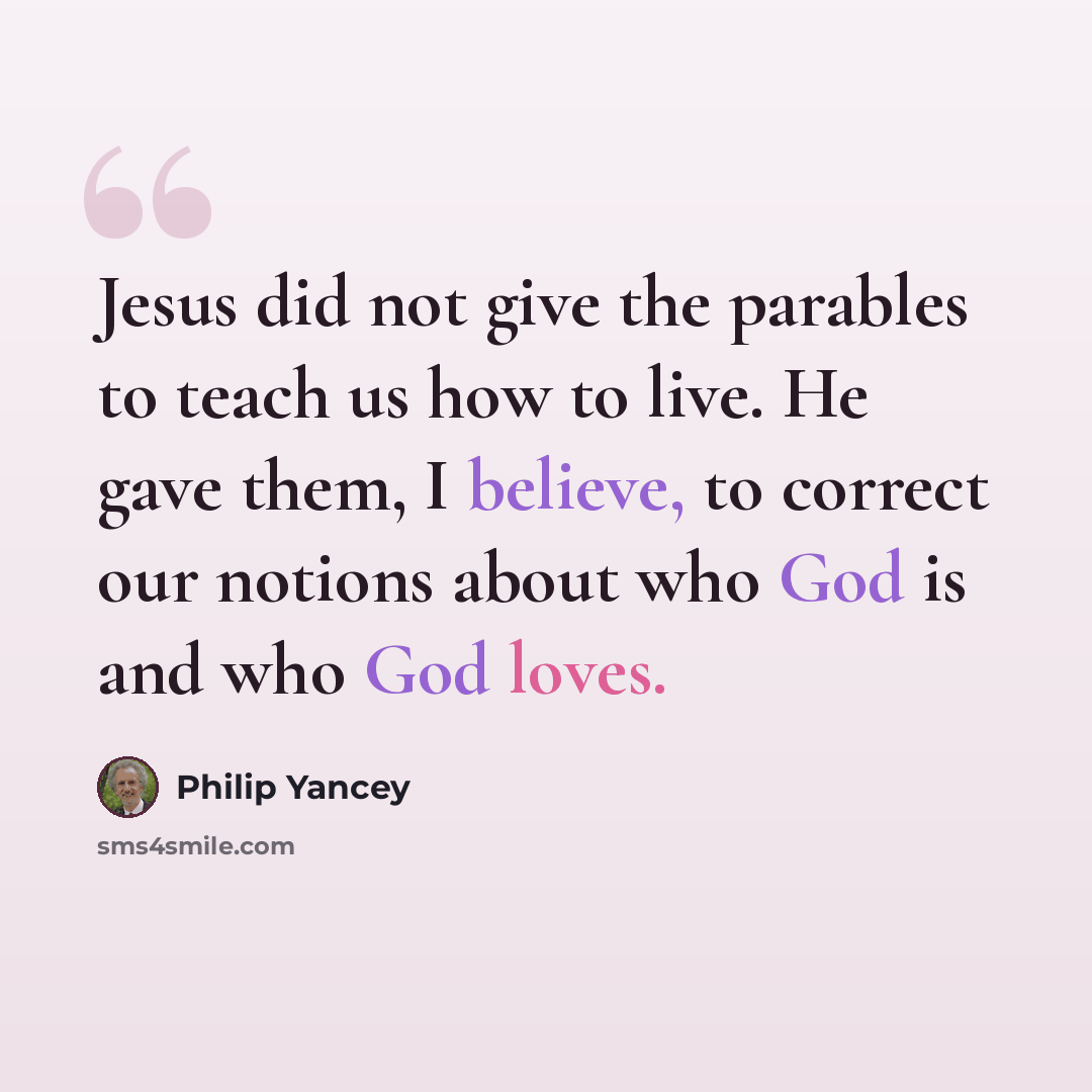 “Jesus did not give the parables to teach us how to live. He gave them, I believe, to correct our notions about who God is and who God loves.” quote by Philip Yancey