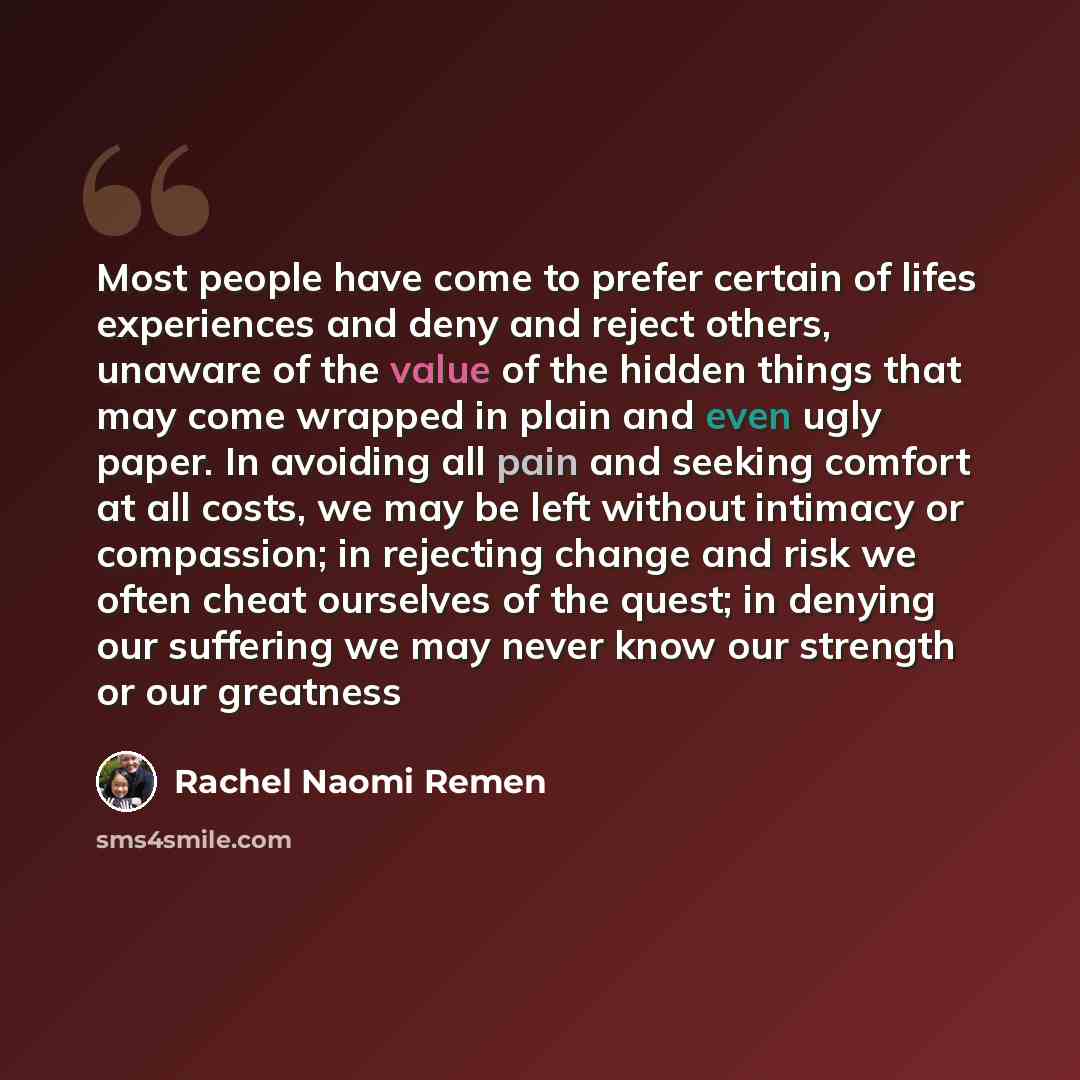 “Most people have come to prefer certain of lifes experiences and deny and reject others, unaware of the value of the hidden things that may come wrapped in plain and even ugly paper. In avoiding all pain and seeking comfort at all costs, we may be left without intimacy or compassion; in rejecting…” quote by Rachel Naomi Remen