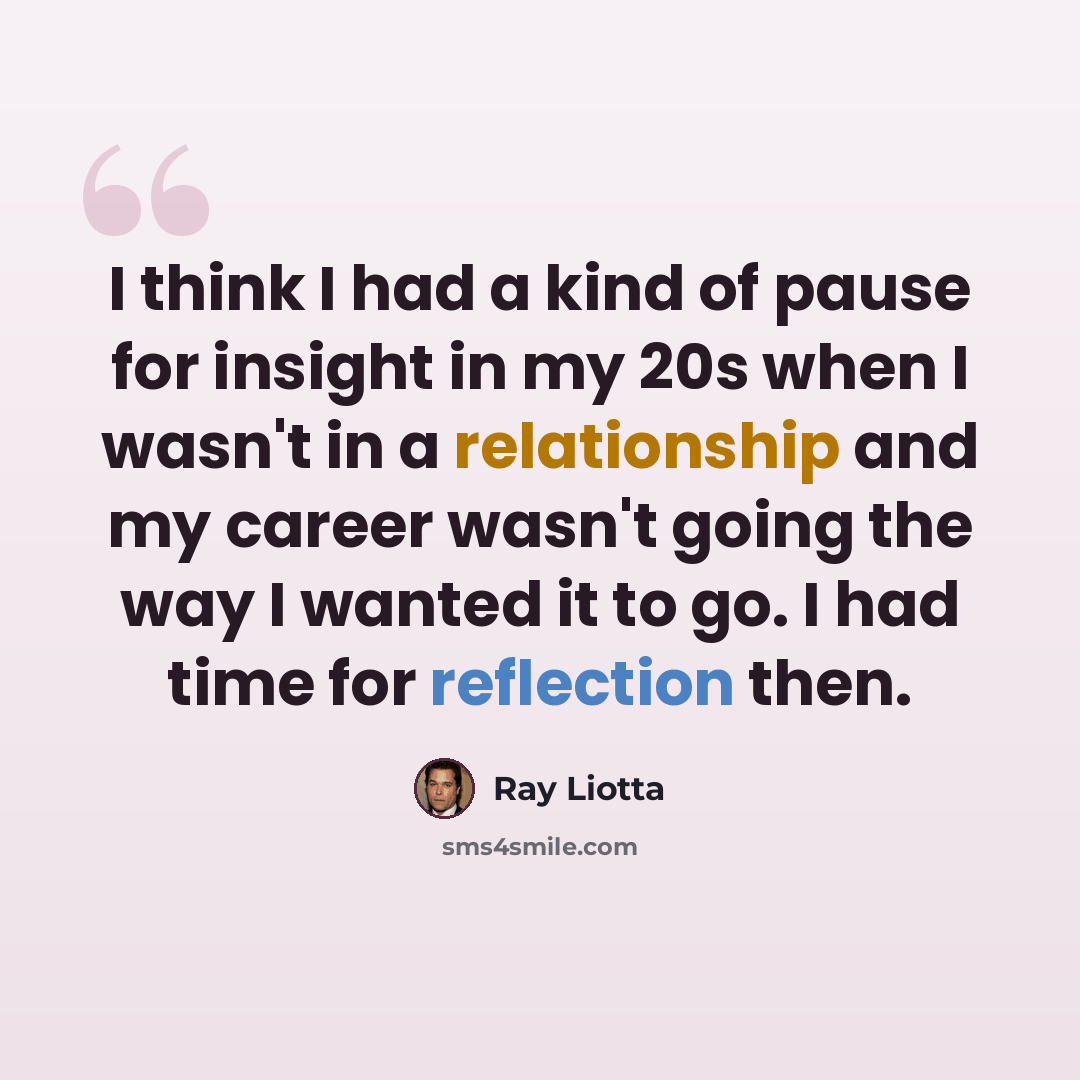 “I think I had a kind of pause for insight in my 20s when I wasn't in a relationship and my career wasn't going the way I wanted it to go. I had time for reflection then.” quote by Ray Liotta