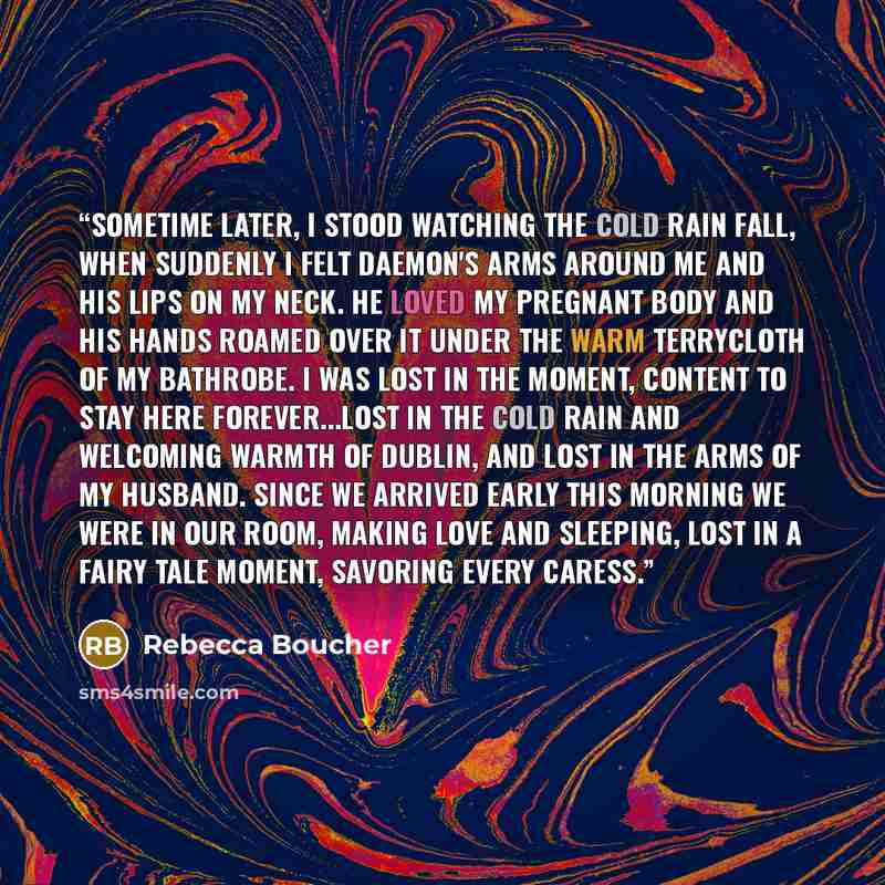 “Sometime later, I stood watching the cold rain fall, when suddenly I felt Daemon's arms around me and his lips on my neck. He loved my pregnant body and his hands roamed over it under the warm terrycloth of my bathrobe. I was lost in the moment, content to stay here forever...lost in the cold rain…” quote by Rebecca Boucher