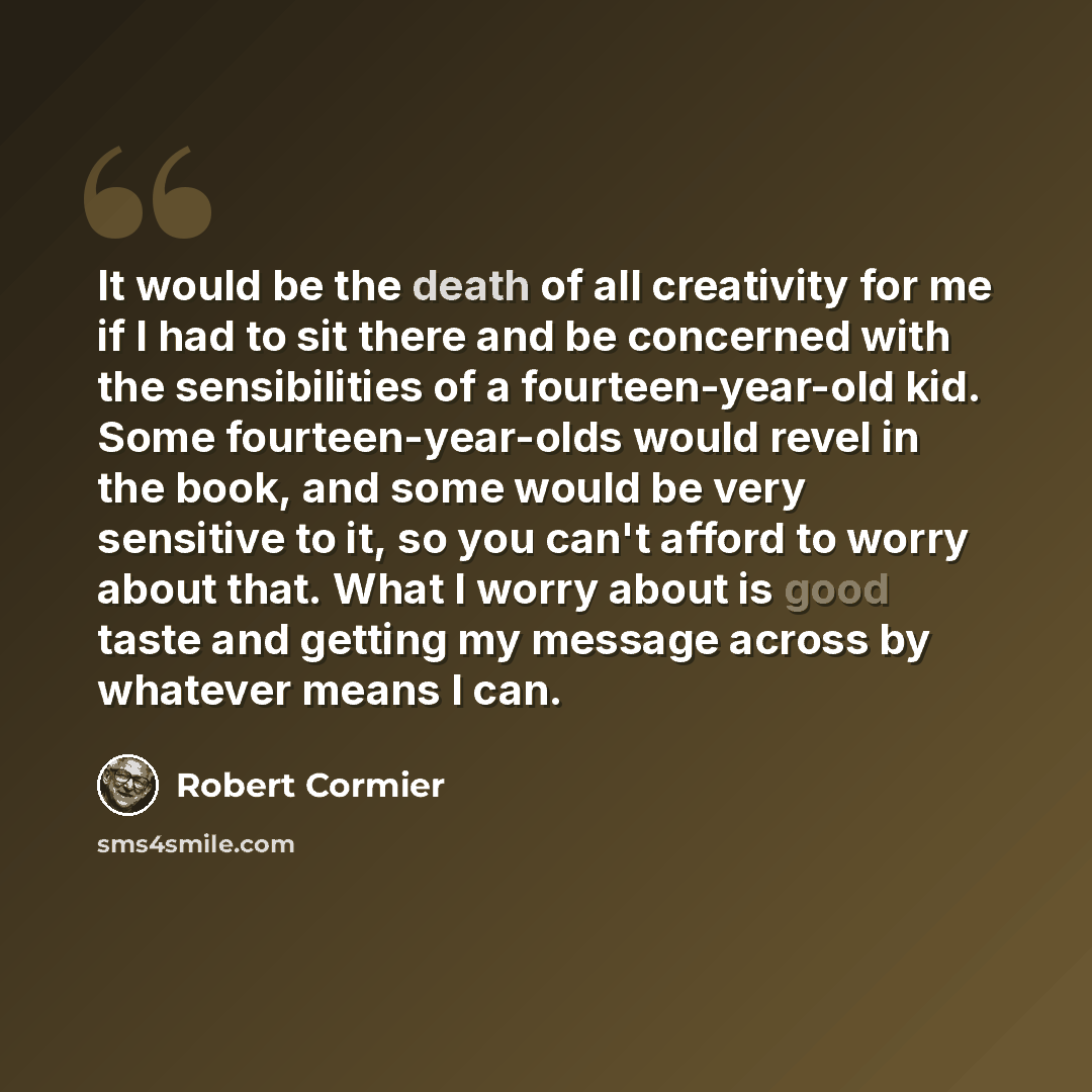 “It would be the death of all creativity for me if I had to sit there and be concerned with the sensibilities of a fourteen-year-old kid. Some fourteen-year-olds would revel in the book, and some would be very sensitive to it, so you can't afford to worry about that. What I worry about is good…” quote by Robert Cormier