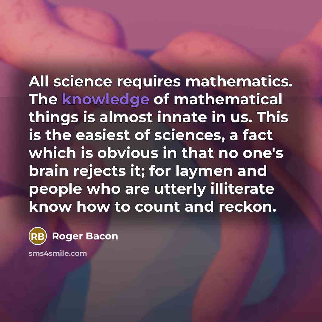 “All science requires mathematics. The knowledge of mathematical things is almost innate in us. This is the easiest of sciences, a fact which is obvious in that no one's brain rejects it; for laymen and people who are utterly illiterate know how to count and reckon.” quote by Roger Bacon
