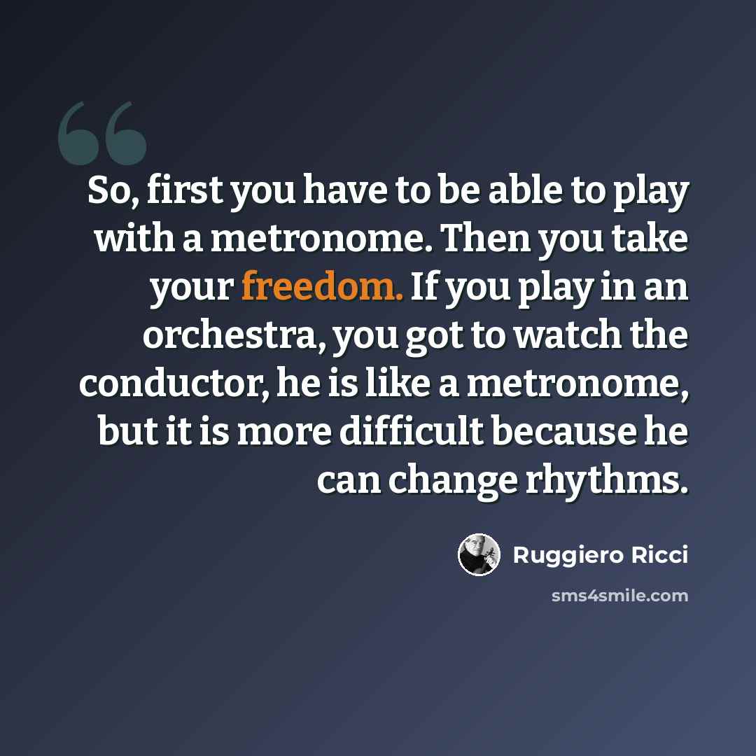 “So, first you have to be able to play with a metronome. Then you take your freedom. If you play in an orchestra, you got to watch the conductor, he is like a metronome, but it is more difficult because he can change rhythms.” quote by Ruggiero Ricci