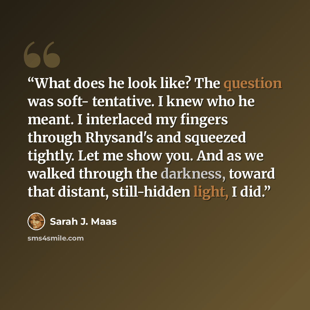 “What does he look like? The question was soft- tentative. I knew who he meant. I interlaced my fingers through Rhysand's and squeezed tightly. Let me show you. And as we walked through the darkness, toward that distant, still-hidden light, I did.” quote by Sarah J. Maas