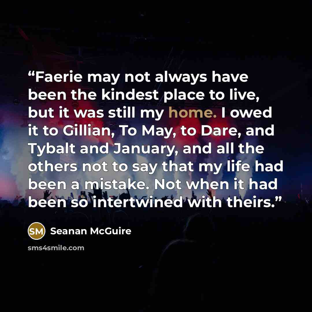 “Faerie may not always have been the kindest place to live, but it was still my home. I owed it to Gillian, To May, to Dare, and Tybalt and January, and all the others not to say that my life had been a mistake. Not when it had been so intertwined with theirs.” quote by Seanan McGuire