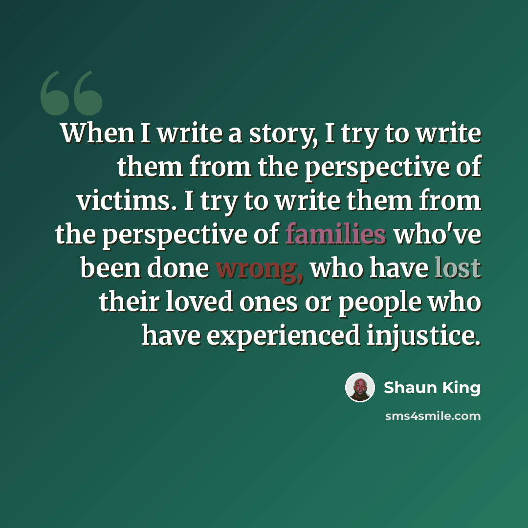 “When I write a story, I try to write them from the perspective of victims. I try to write them from the perspective of families who've been done wrong, who have lost their loved ones or people who have experienced injustice.” quote by Shaun King