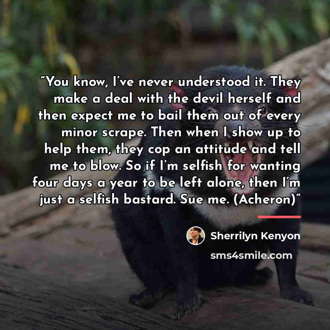 “You know, I’ve never understood it. They make a deal with the devil herself and then expect me to bail them out of every minor scrape. Then when I show up to help them, they cop an attitude and tell me to blow. So if I’m selfish for wanting four days a year to be left alone, then I’m just a…” quote by Sherrilyn Kenyon