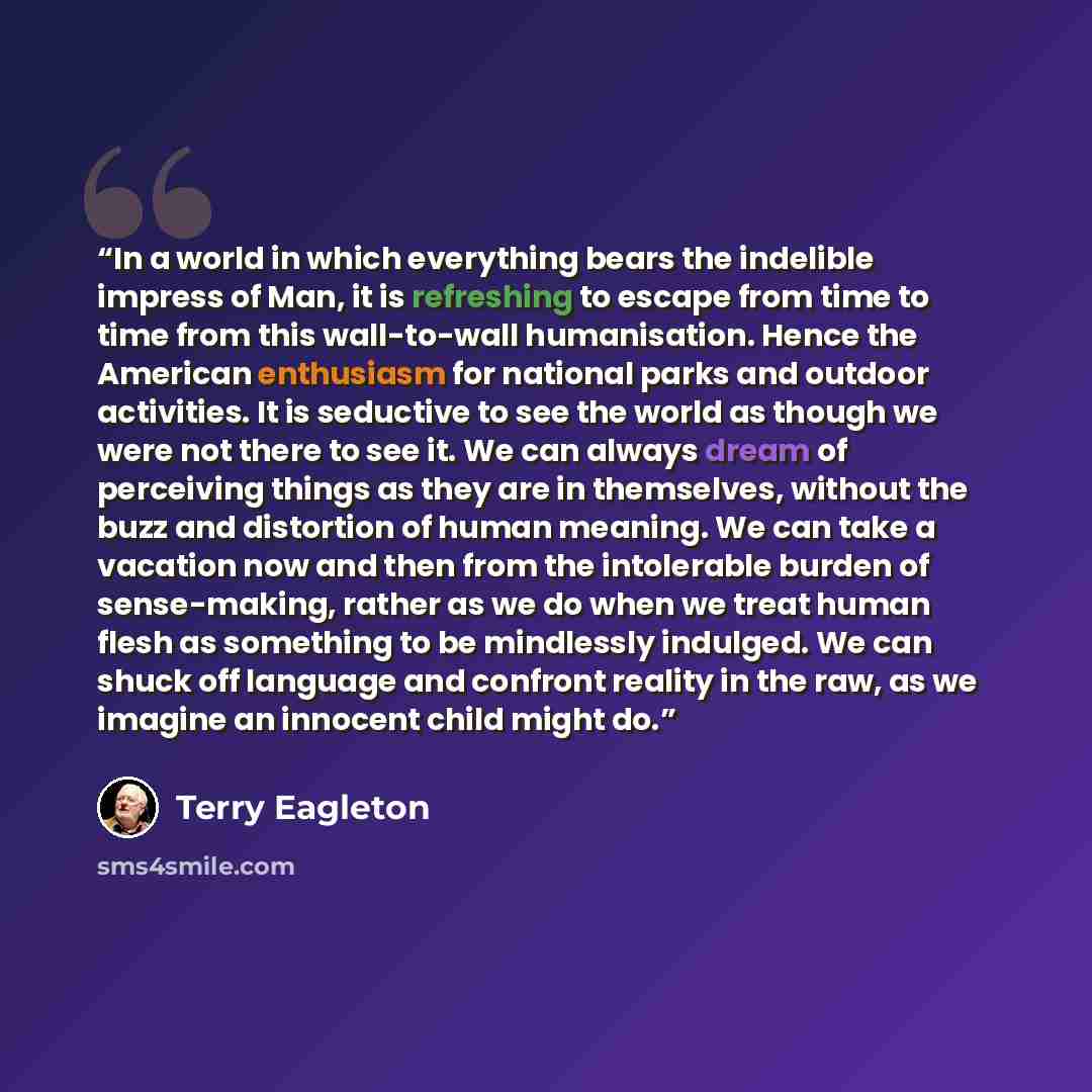“In a world in which everything bears the indelible impress of Man, it is refreshing to escape from time to time from this wall-to-wall humanisation. Hence the American enthusiasm for national parks and outdoor activities. It is seductive to see the world as though we were not there to see it. We…” quote by Terry Eagleton