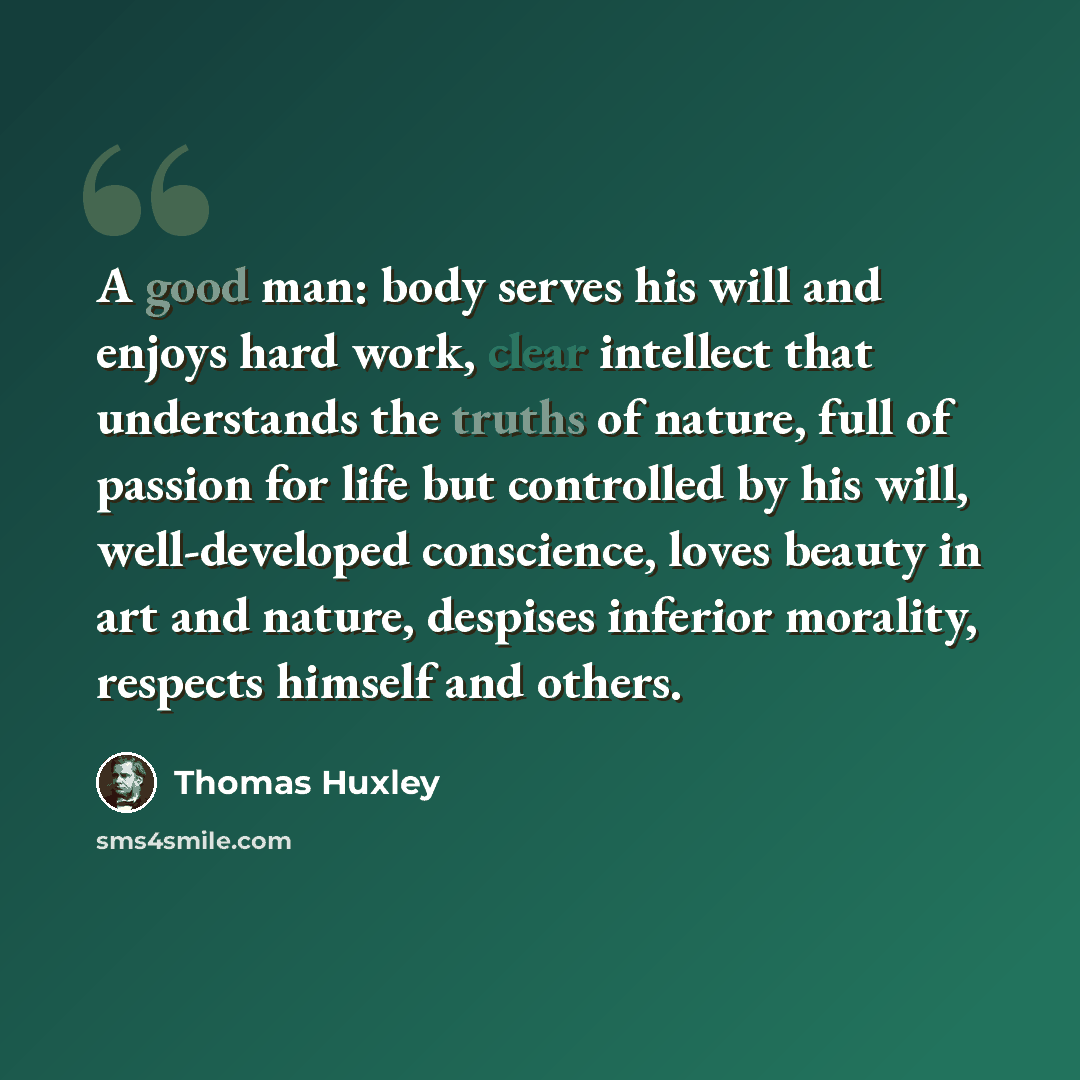 “A good man: body serves his will and enjoys hard work, clear intellect that understands the truths of nature, full of passion for life but controlled by his will, well-developed conscience, loves beauty in art and nature, despises inferior morality, respects himself and others.” quote by Thomas Huxley