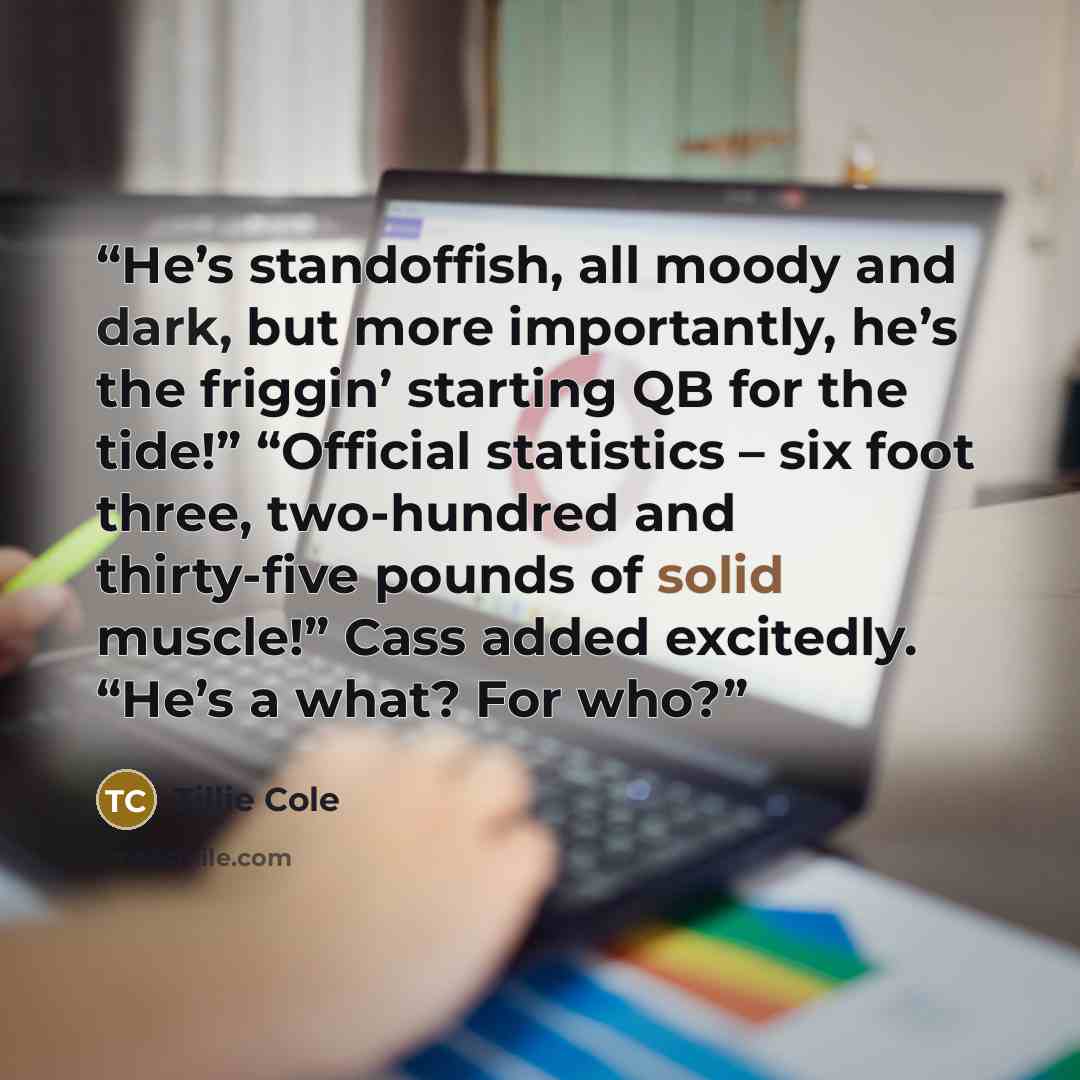 “He’s standoffish, all moody and dark, but more importantly, he’s the friggin’ starting QB for the tide!” “Official statistics – six foot three, two-hundred and thirty-five pounds of solid muscle!” Cass added excitedly. “He’s a what? For who?” quote by Tillie Cole