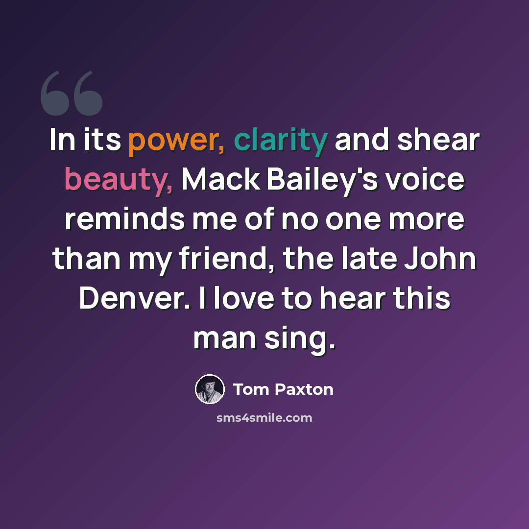 “In its power, clarity and shear beauty, Mack Bailey's voice reminds me of no one more than my friend, the late John Denver. I love to hear this man sing.” quote by Tom Paxton