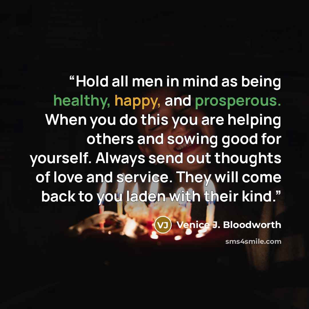 “Hold all men in mind as being healthy, happy, and prosperous. When you do this you are helping others and sowing good for yourself. Always send out thoughts of love and service. They will come back to you laden with their kind.” quote by Venice J. Bloodworth