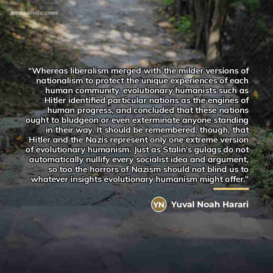 “Whereas liberalism merged with the milder versions of nationalism to protect the unique experiences of each human community, evolutionary humanists such as Hitler identified particular nations as the engines of human progress, and concluded that these nations ought to bludgeon or even exterminate…” quote by Yuval Noah Harari