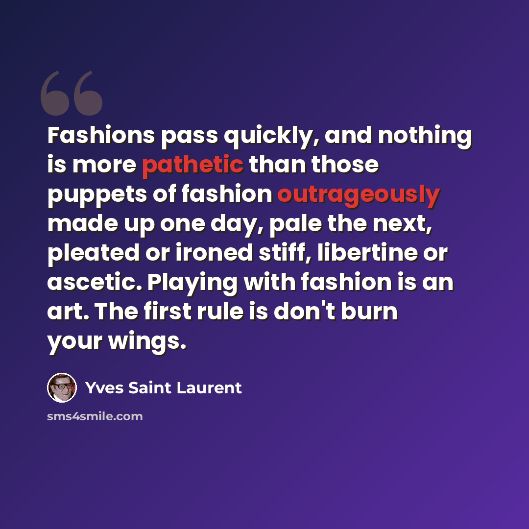 “Fashions pass quickly, and nothing is more pathetic than those puppets of fashion outrageously made up one day, pale the next, pleated or ironed stiff, libertine or ascetic. Playing with fashion is an art. The first rule is don't burn your wings.” quote by Yves Saint Laurent