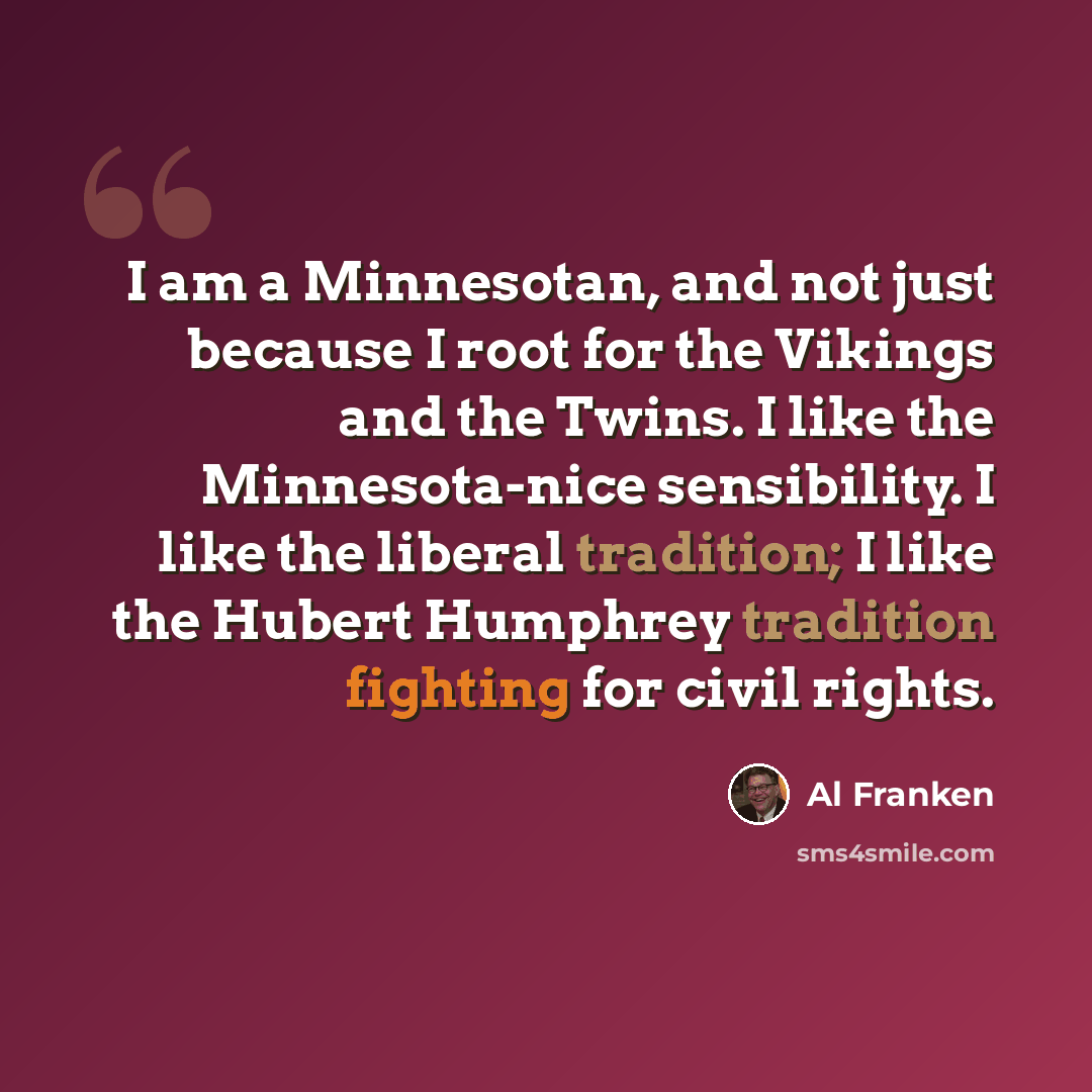 “I am a Minnesotan, and not just because I root for the Vikings and the Twins. I like the Minnesota-nice sensibility. I like the liberal tradition; I like the Hubert Humphrey tradition fighting for civil rights.” quote by Al Franken
