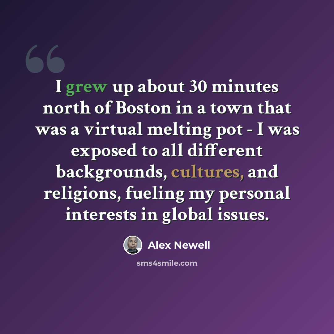 “I grew up about 30 minutes north of Boston in a town that was a virtual melting pot - I was exposed to all different backgrounds, cultures, and religions, fueling my personal interests in global issues.” quote by Alex Newell