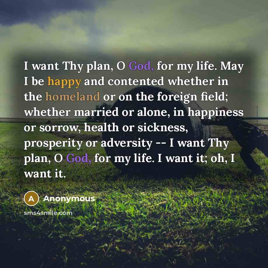 “I want Thy plan, O God, for my life. May I be happy and contented whether in the homeland or on the foreign field; whether married or alone, in happiness or sorrow, health or sickness, prosperity or adversity -- I want Thy plan, O God, for my life. I want it; oh, I want it.” quote by Anonymous