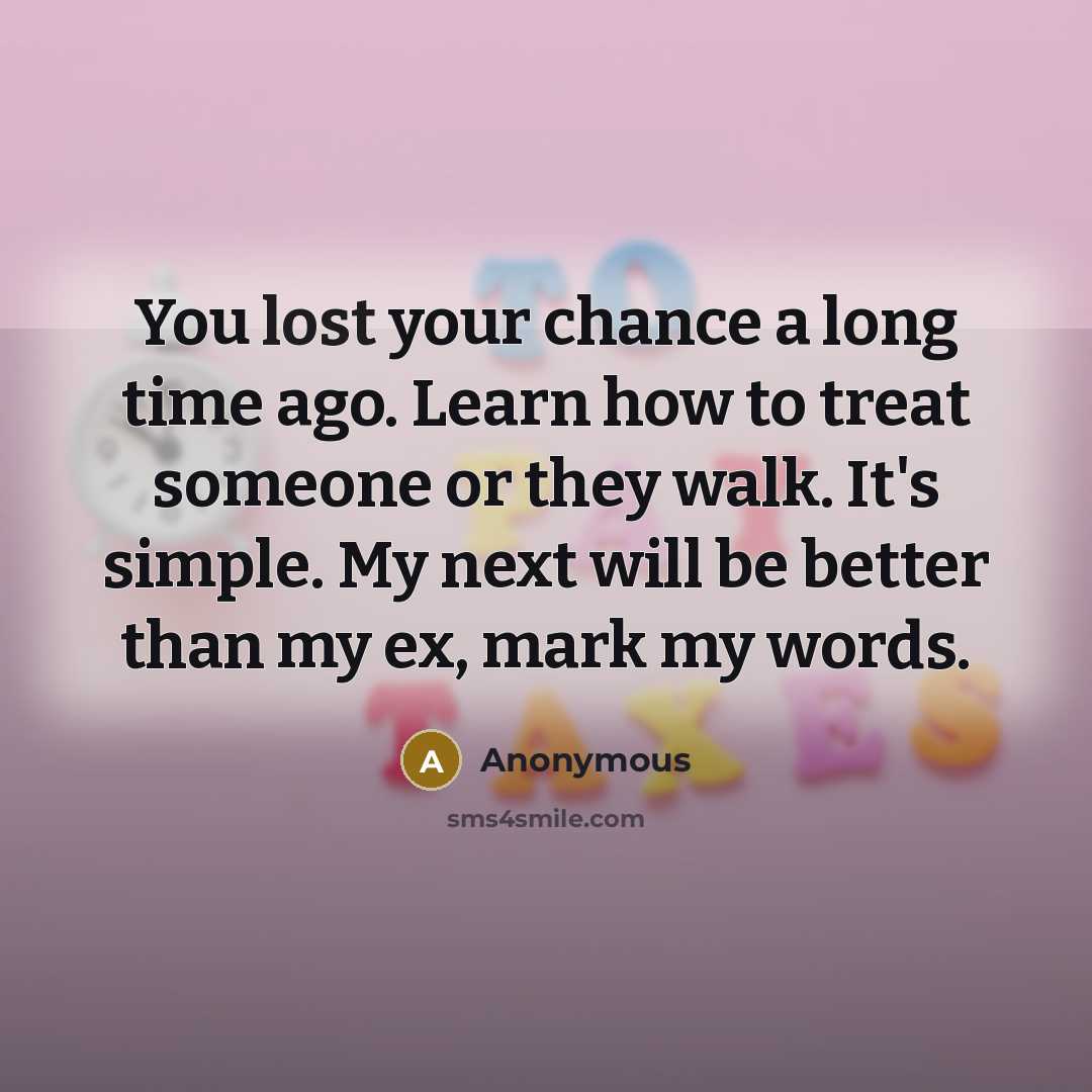 “You lost your chance a long time ago. Learn how to treat someone or they walk. It's simple. My next will be better than my ex, mark my words.” quote by Anonymous
