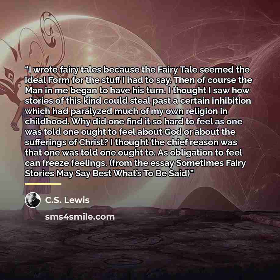 “I wrote fairy tales because the Fairy Tale seemed the ideal Form for the stuff I had to say. Then of course the Man in me began to have his turn. I thought I saw how stories of this kind could steal past a certain inhibition which had paralyzed much of my own religion in childhood. Why did one…” quote by C.S. Lewis