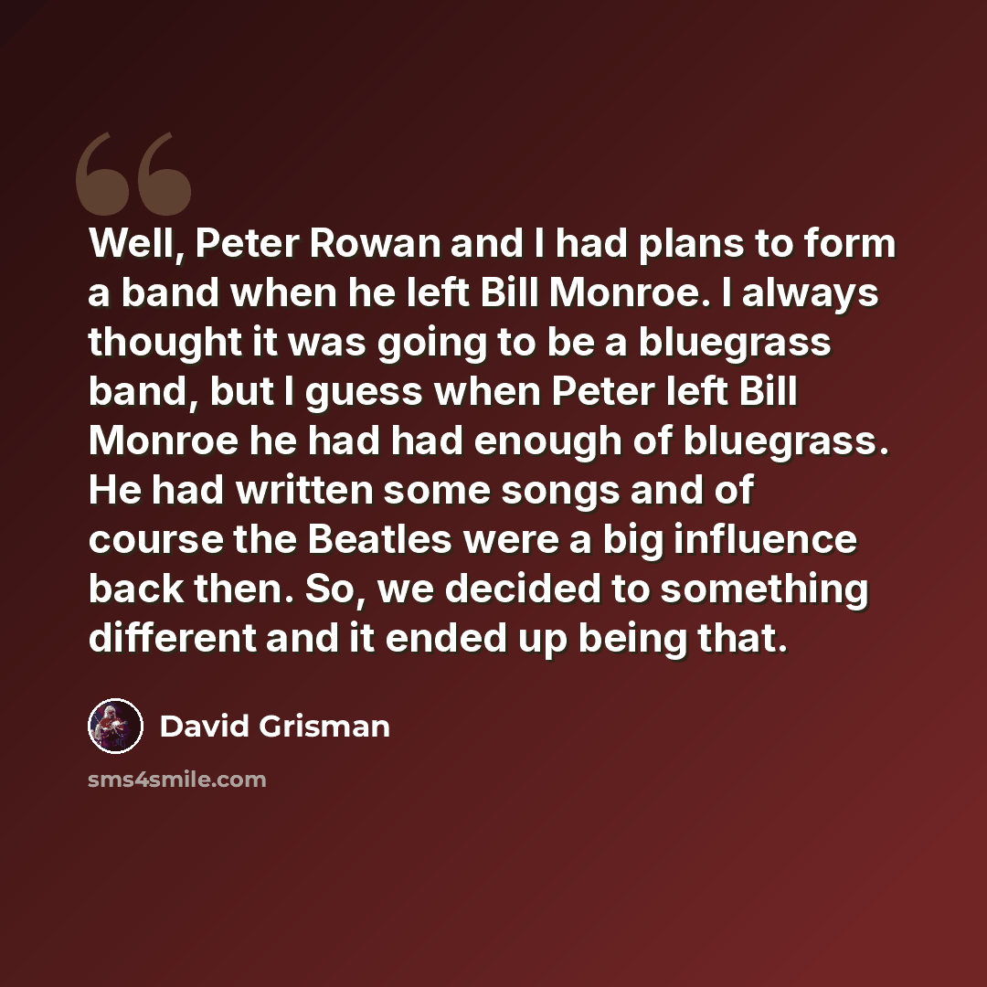 “Well, Peter Rowan and I had plans to form a band when he left Bill Monroe. I always thought it was going to be a bluegrass band, but I guess when Peter left Bill Monroe he had had enough of bluegrass. He had written some songs and of course the Beatles were a big influence back then. So, we…” quote by David Grisman