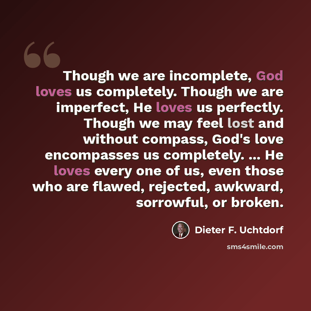 “Though we are incomplete, God loves us completely. Though we are imperfect, He loves us perfectly. Though we may feel lost and without compass, God's love encompasses us completely. ... He loves every one of us, even those who are flawed, rejected, awkward, sorrowful, or broken.” quote by Dieter F. Uchtdorf