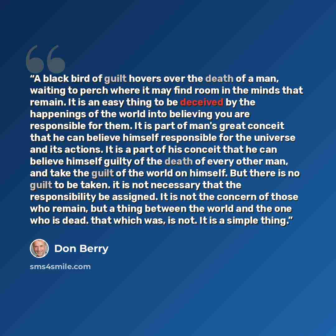 “A black bird of guilt hovers over the death of a man, waiting to perch where it may find room in the minds that remain. It is an easy thing to be deceived by the happenings of the world into believing you are responsible for them. It is part of man's great conceit that he can believe himself…” quote by Don Berry
