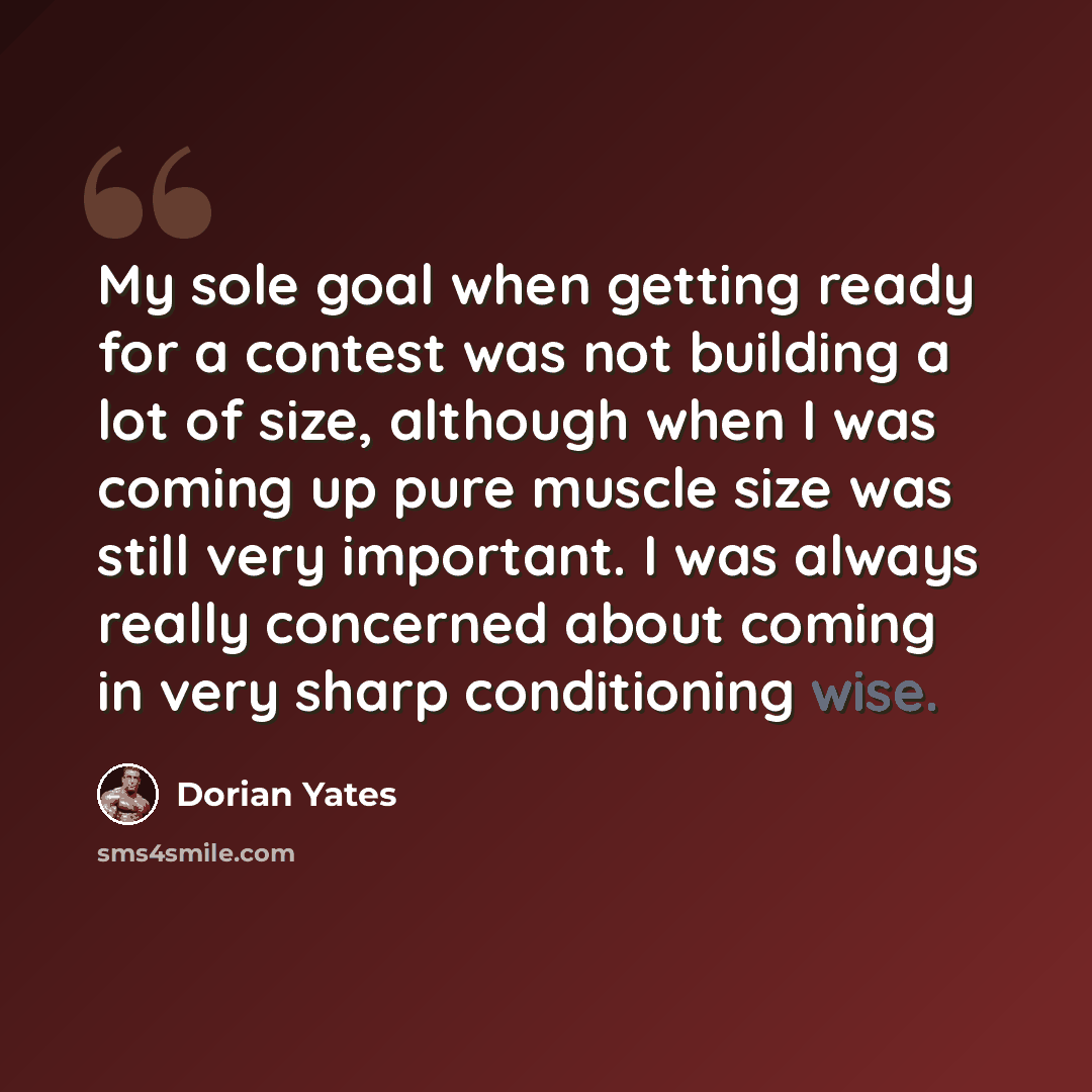 “My sole goal when getting ready for a contest was not building a lot of size, although when I was coming up pure muscle size was still very important. I was always really concerned about coming in very sharp conditioning wise.” quote by Dorian Yates