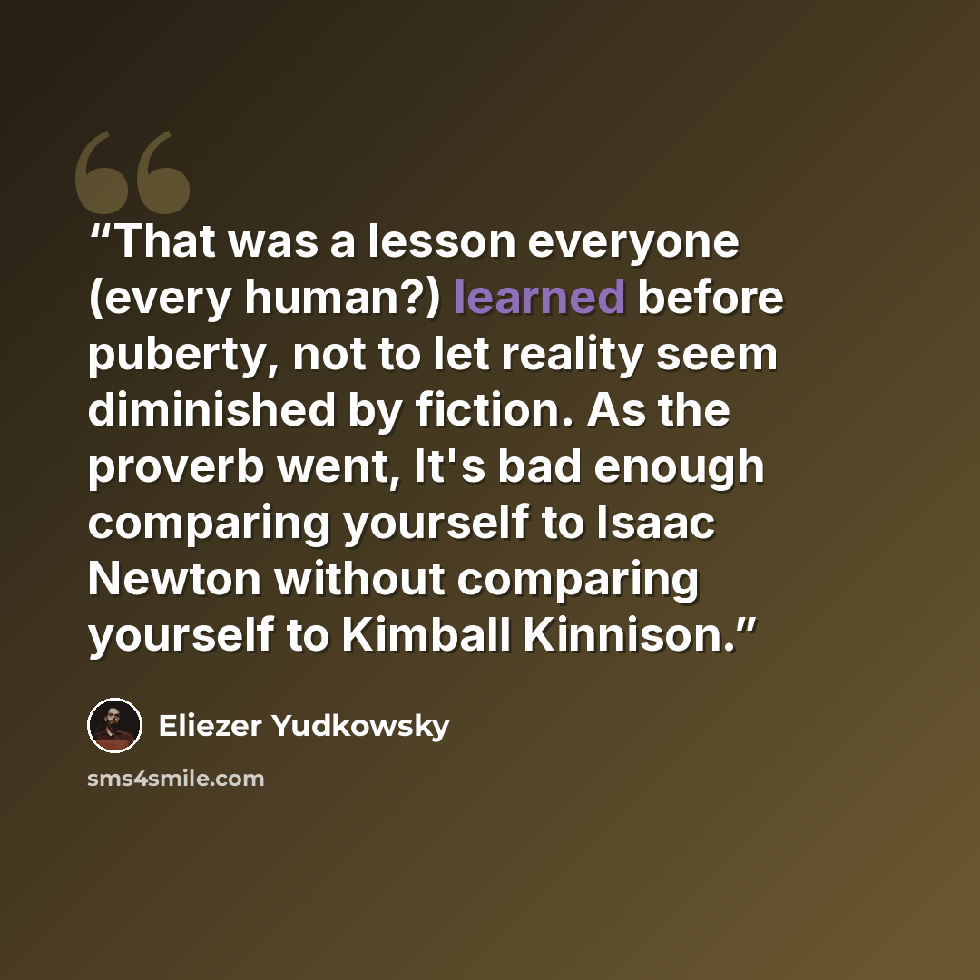 “That was a lesson everyone (every human?) learned before puberty, not to let reality seem diminished by fiction. As the proverb went, It's bad enough comparing yourself to Isaac Newton without comparing yourself to Kimball Kinnison.” quote by Eliezer Yudkowsky