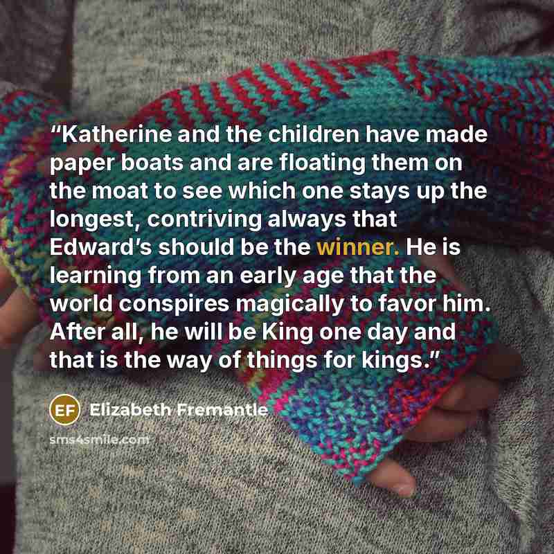 “Katherine and the children have made paper boats and are floating them on the moat to see which one stays up the longest, contriving always that Edward’s should be the winner. He is learning from an early age that the world conspires magically to favor him. After all, he will be King one day and…” quote by Elizabeth Fremantle