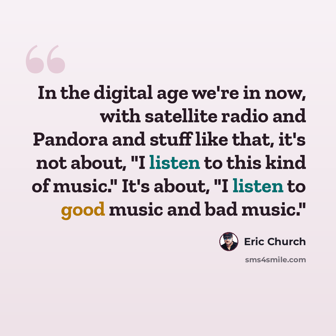 “In the digital age we're in now, with satellite radio and Pandora and stuff like that, it's not about, "I listen to this kind of music." It's about, "I listen to good music and bad music."” quote by Eric Church