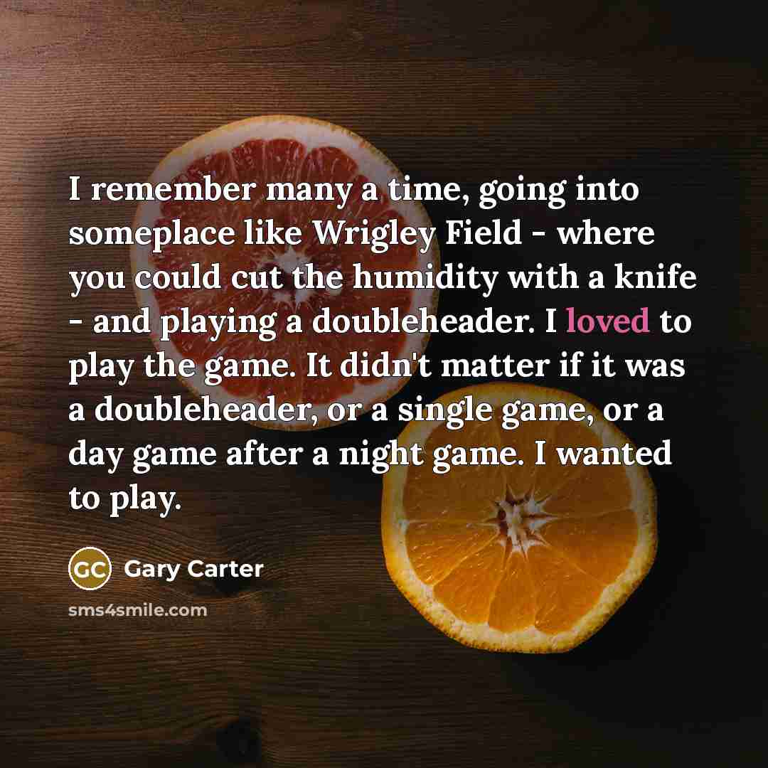 “I remember many a time, going into someplace like Wrigley Field - where you could cut the humidity with a knife - and playing a doubleheader. I loved to play the game. It didn't matter if it was a doubleheader, or a single game, or a day game after a night game. I wanted to play.” quote by Gary Carter