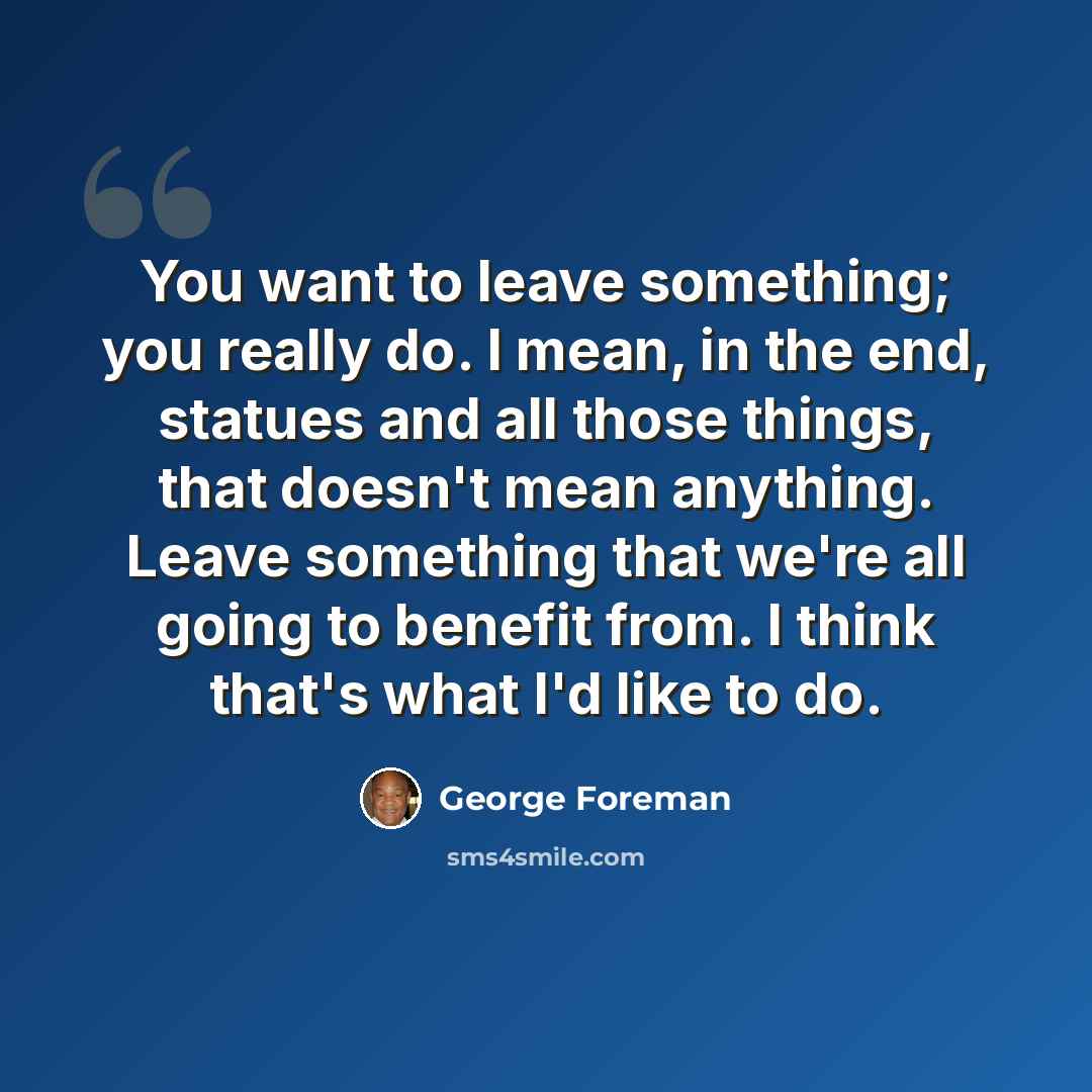 “You want to leave something; you really do. I mean, in the end, statues and all those things, that doesn't mean anything. Leave something that we're all going to benefit from. I think that's what I'd like to do.” quote by George Foreman