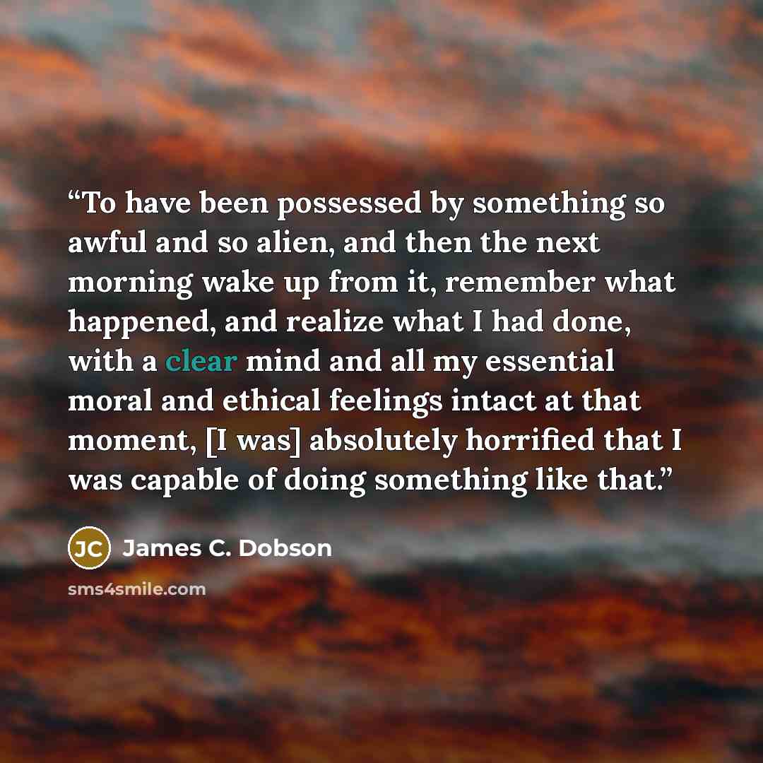“To have been possessed by something so awful and so alien, and then the next morning wake up from it, remember what happened, and realize what I had done, with a clear mind and all my essential moral and ethical feelings intact at that moment, [I was] absolutely horrified that I was capable of…” quote by James C. Dobson