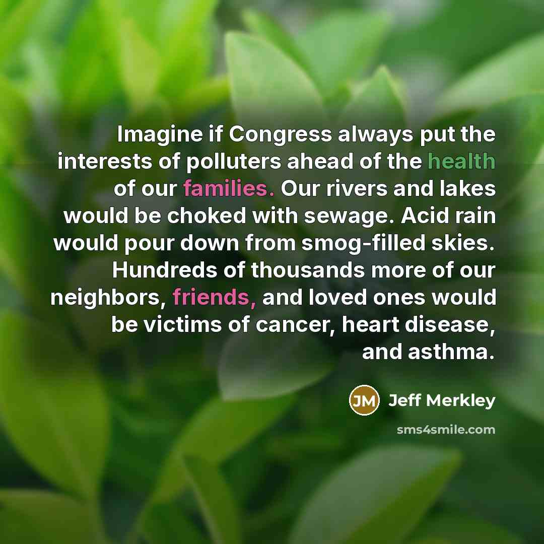 “Imagine if Congress always put the interests of polluters ahead of the health of our families. Our rivers and lakes would be choked with sewage. Acid rain would pour down from smog-filled skies. Hundreds of thousands more of our neighbors, friends, and loved ones would be victims of cancer, heart…” quote by Jeff Merkley