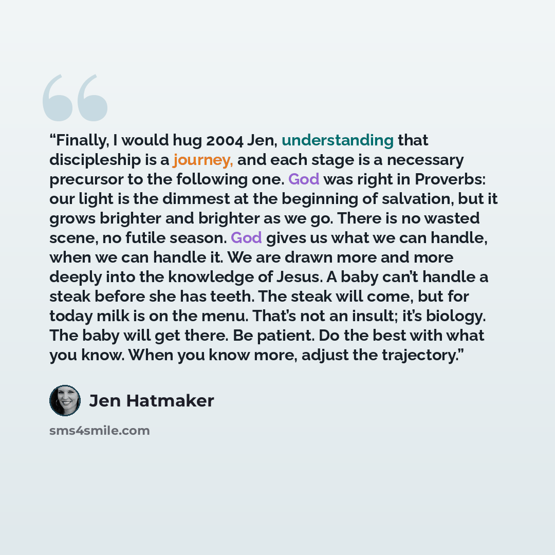 “Finally, I would hug 2004 Jen, understanding that discipleship is a journey, and each stage is a necessary precursor to the following one. God was right in Proverbs: our light is the dimmest at the beginning of salvation, but it grows brighter and brighter as we go. There is no wasted scene, no…” quote by Jen Hatmaker