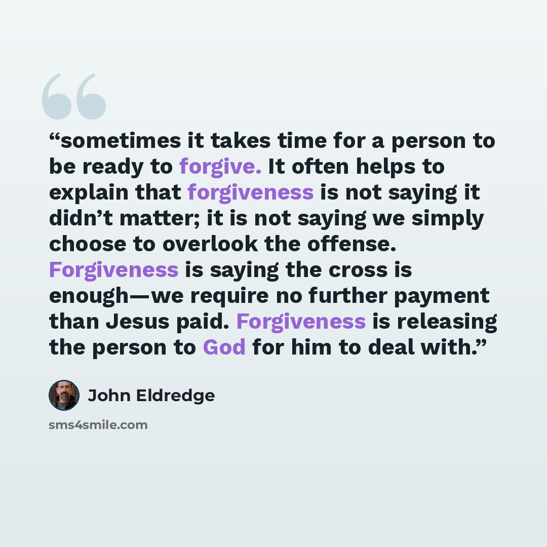 “sometimes it takes time for a person to be ready to forgive. It often helps to explain that forgiveness is not saying it didn’t matter; it is not saying we simply choose to overlook the offense. Forgiveness is saying the cross is enough—we require no further payment than Jesus paid. Forgiveness is…” quote by John Eldredge